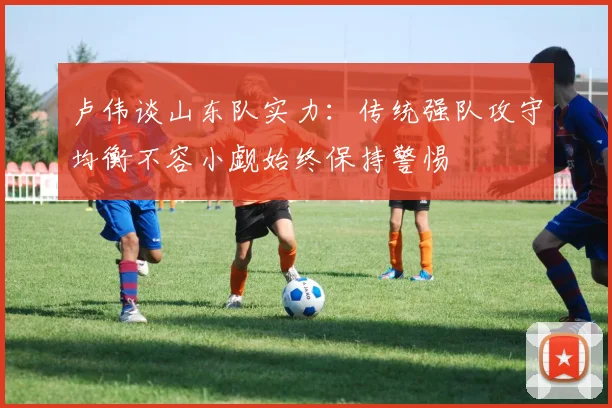 卢伟谈山东队实力：传统强队攻守均衡不容小觑始终保持警惕
